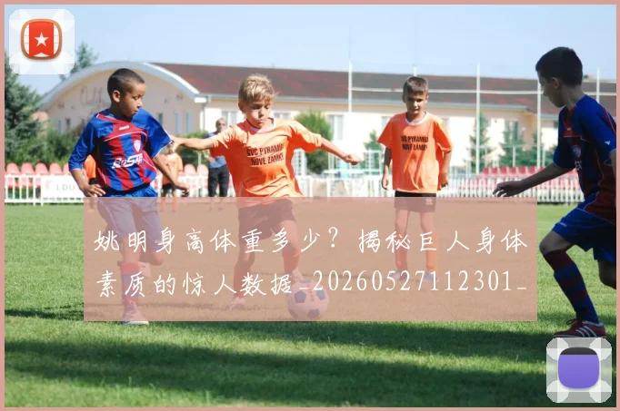 姚明身高体重多少？揭秘巨人身体素质的惊人数据_20260527112301_20260707143535