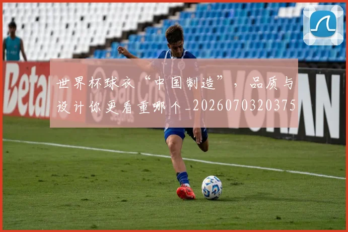 世界杯球衣“中国制造”，品质与设计你更看重哪个_20260703203755