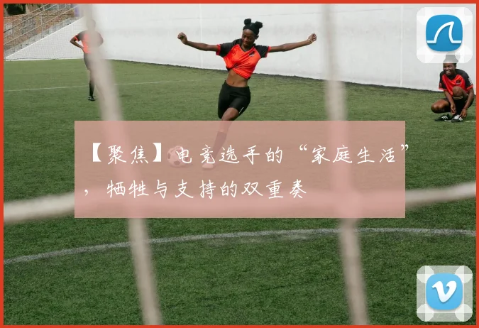 【聚焦】电竞选手的“家庭生活”，牺牲与支持的双重奏