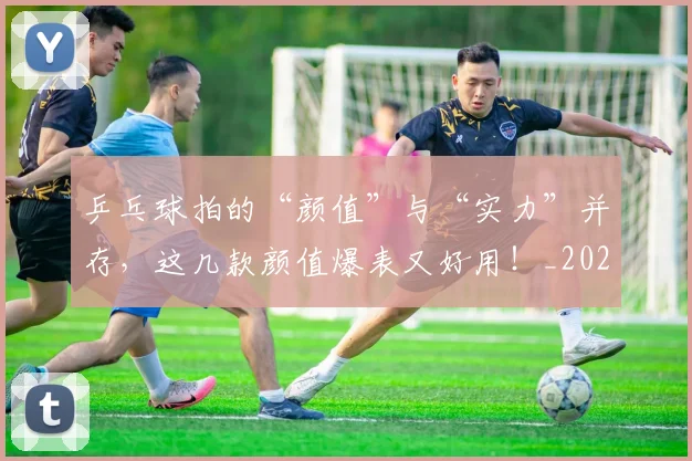 乒乓球拍的“颜值”与“实力”并存，这几款颜值爆表又好用！_20260531151629_20260703212247