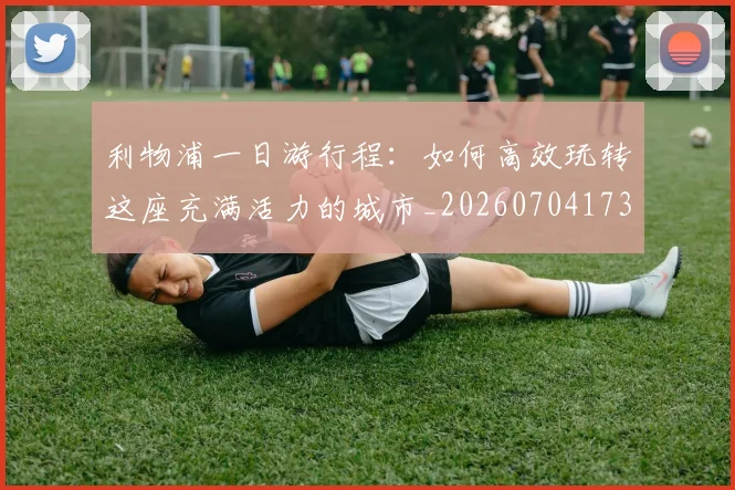 利物浦一日游行程:如何高效玩转这座充满活力的城市_20260704173410
