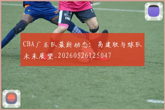 CBA广东队最新动态：易建联与球队未来展望_20260526125047