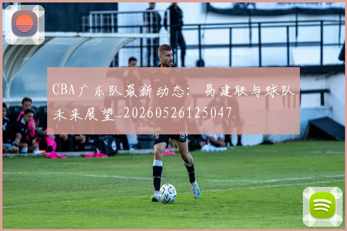 CBA广东队最新动态：易建联与球队未来展望_20260526125047