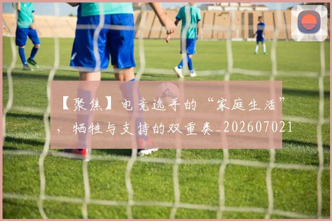【聚焦】电竞选手的“家庭生活”，牺牲与支持的双重奏_20260702173252