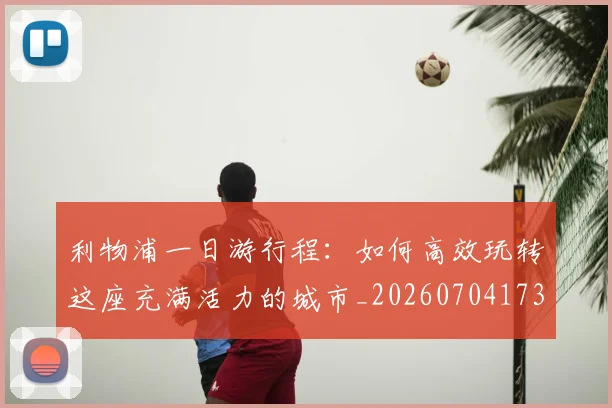 利物浦一日游行程：如何高效玩转这座充满活力的城市_20260704173410