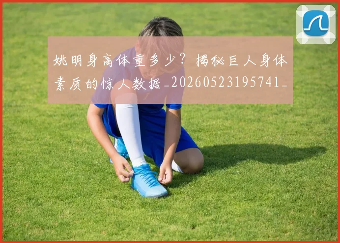 姚明身高体重多少?揭秘巨人身体素质的惊人数据_20260523195741_20260707143534