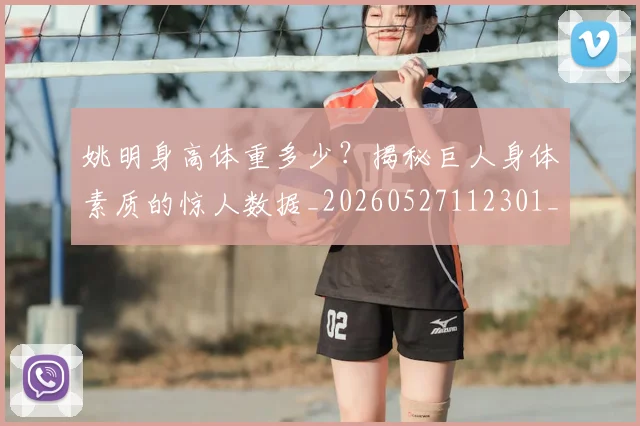 姚明身高体重多少？揭秘巨人身体素质的惊人数据_20260527112301_20260707143535