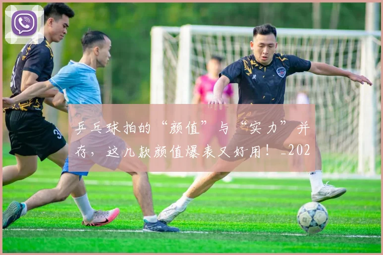 乒乓球拍的“颜值”与“实力”并存，这几款颜值爆表又好用！_20260703212245